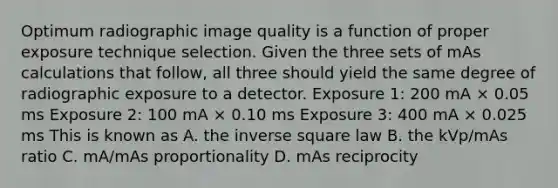 Optimum radiographic image quality is a function of proper exposure technique selection. Given the three sets of mAs calculations that follow, all three should yield the same degree of radiographic exposure to a detector. Exposure 1: 200 mA × 0.05 ms Exposure 2: 100 mA × 0.10 ms Exposure 3: 400 mA × 0.025 ms This is known as A. the inverse square law B. the kVp/mAs ratio C. mA/mAs proportionality D. mAs reciprocity