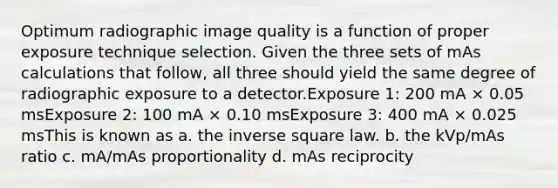 Optimum radiographic image quality is a function of proper exposure technique selection. Given the three sets of mAs calculations that follow, all three should yield the same degree of radiographic exposure to a detector.Exposure 1: 200 mA × 0.05 msExposure 2: 100 mA × 0.10 msExposure 3: 400 mA × 0.025 msThis is known as a. the inverse square law. b. the kVp/mAs ratio c. mA/mAs proportionality d. mAs reciprocity