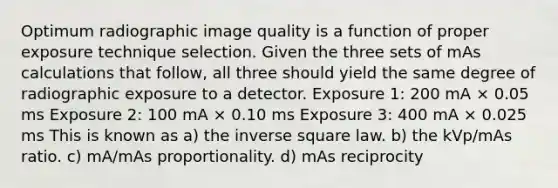 Optimum radiographic image quality is a function of proper exposure technique selection. Given the three sets of mAs calculations that follow, all three should yield the same degree of radiographic exposure to a detector. Exposure 1: 200 mA × 0.05 ms Exposure 2: 100 mA × 0.10 ms Exposure 3: 400 mA × 0.025 ms This is known as a) the inverse square law. b) the kVp/mAs ratio. c) mA/mAs proportionality. d) mAs reciprocity