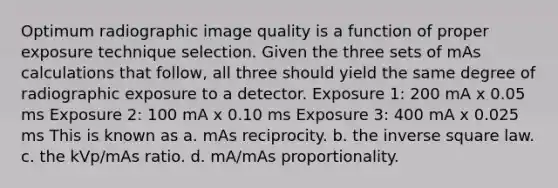 Optimum radiographic image quality is a function of proper exposure technique selection. Given the three sets of mAs calculations that follow, all three should yield the same degree of radiographic exposure to a detector. Exposure 1: 200 mA x 0.05 ms Exposure 2: 100 mA x 0.10 ms Exposure 3: 400 mA x 0.025 ms This is known as a. mAs reciprocity. b. the inverse square law. c. the kVp/mAs ratio. d. mA/mAs proportionality.