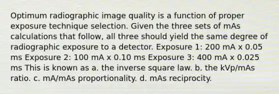 Optimum radiographic image quality is a function of proper exposure technique selection. Given the three sets of mAs calculations that follow, all three should yield the same degree of radiographic exposure to a detector. Exposure 1: 200 mA x 0.05 ms Exposure 2: 100 mA x 0.10 ms Exposure 3: 400 mA x 0.025 ms This is known as a. the inverse square law. b. the kVp/mAs ratio. c. mA/mAs proportionality. d. mAs reciprocity.