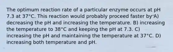 The optimum reaction rate of a particular enzyme occurs at pH 7.3 at 37°C. This reaction would probably proceed faster by A) decreasing the pH and increasing the temperature. B) increasing the temperature to 38°C and keeping the pH at 7.3. C) increasing the pH and maintaining the temperature at 37°C. D) increasing both temperature and pH.