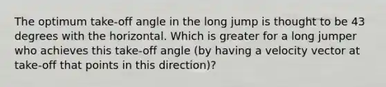 The optimum take-off angle in the long jump is thought to be 43 degrees with the horizontal. Which is greater for a long jumper who achieves this take-off angle (by having a velocity vector at take-off that points in this direction)?