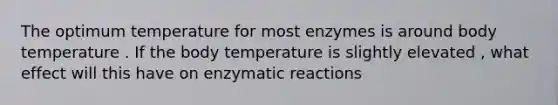 The optimum temperature for most enzymes is around body temperature . If the body temperature is slightly elevated , what effect will this have on enzymatic reactions