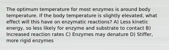 The optimum temperature for most enzymes is around body temperature. If the body temperature is slightly elevated, what effect will this have on enzymatic reactions? A) Less kinetic energy, so less likely for enzyme and substrate to contact B) Increased reaction rates C) Enzymes may denature D) Stiffer, more rigid enzymes