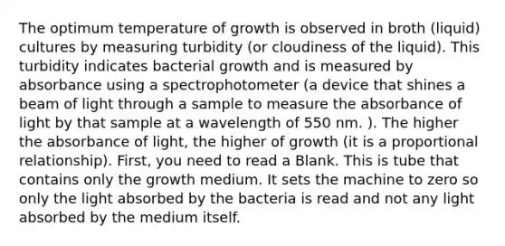 The optimum temperature of growth is observed in broth (liquid) cultures by measuring turbidity (or cloudiness of the liquid). This turbidity indicates bacterial growth and is measured by absorbance using a spectrophotometer (a device that shines a beam of light through a sample to measure the absorbance of light by that sample at a wavelength of 550 nm. ). The higher the absorbance of light, the higher of growth (it is a proportional relationship). First, you need to read a Blank. This is tube that contains only the growth medium. It sets the machine to zero so only the light absorbed by the bacteria is read and not any light absorbed by the medium itself.