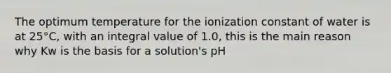 The optimum temperature for the ionization constant of water is at 25°C, with an integral value of 1.0, this is the main reason why Kw is the basis for a solution's pH