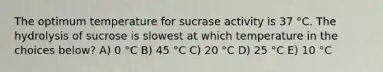 The optimum temperature for sucrase activity is 37 °C. The hydrolysis of sucrose is slowest at which temperature in the choices below? A) 0 °C B) 45 °C C) 20 °C D) 25 °C E) 10 °C