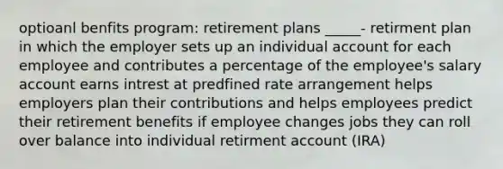 optioanl benfits program: retirement plans _____- retirment plan in which the employer sets up an individual account for each employee and contributes a percentage of the employee's salary account earns intrest at predfined rate arrangement helps employers plan their contributions and helps employees predict their retirement benefits if employee changes jobs they can roll over balance into individual retirment account (IRA)