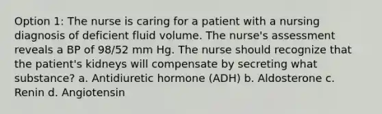 Option 1: The nurse is caring for a patient with a nursing diagnosis of deficient fluid volume. The nurse's assessment reveals a BP of 98/52 mm Hg. The nurse should recognize that the patient's kidneys will compensate by secreting what substance? a. Antidiuretic hormone (ADH) b. Aldosterone c. Renin d. Angiotensin