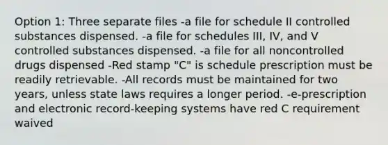 Option 1: Three separate files -a file for schedule II controlled substances dispensed. -a file for schedules III, IV, and V controlled substances dispensed. -a file for all noncontrolled drugs dispensed -Red stamp "C" is schedule prescription must be readily retrievable. -All records must be maintained for two years, unless state laws requires a longer period. -e-prescription and electronic record-keeping systems have red C requirement waived