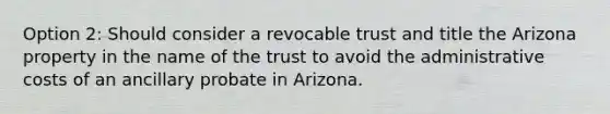 Option 2: Should consider a revocable trust and title the Arizona property in the name of the trust to avoid the administrative costs of an ancillary probate in Arizona.