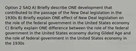 Option 2 SAQ A) Briefly describe ONE development that contributed to the passage of the New Deal legislation in the 1930s B) Briefly explain ONE effect of New Deal legislation on the role of the federal government in the United States economy C) Briefly explain ONE difference between the role of the federal government in the United States economy during Gilded Age and the role of federal government in the United States economy in the 1930s