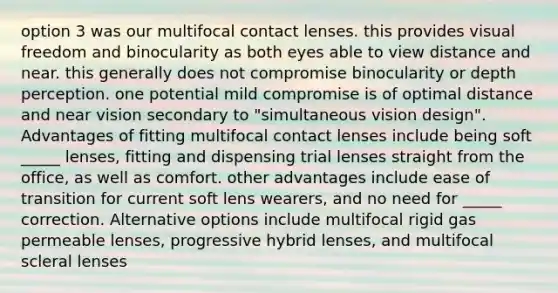 option 3 was our multifocal contact lenses. this provides visual freedom and binocularity as both eyes able to view distance and near. this generally does not compromise binocularity or depth perception. one potential mild compromise is of optimal distance and near vision secondary to "simultaneous vision design". Advantages of fitting multifocal contact lenses include being soft _____ lenses, fitting and dispensing trial lenses straight from the office, as well as comfort. other advantages include ease of transition for current soft lens wearers, and no need for _____ correction. Alternative options include multifocal rigid gas permeable lenses, progressive hybrid lenses, and multifocal scleral lenses