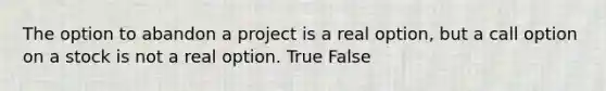 The option to abandon a project is a real option, but a call option on a stock is not a real option. True False