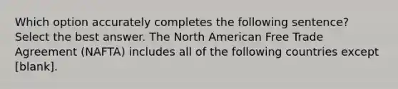 Which option accurately completes the following sentence? Select the best answer. The North American Free Trade Agreement (NAFTA) includes all of the following countries except [blank].