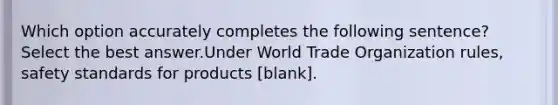 Which option accurately completes the following sentence? Select the best answer.Under World Trade Organization rules, safety standards for products [blank].