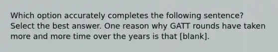 Which option accurately completes the following sentence? Select the best answer. One reason why GATT rounds have taken more and more time over the years is that [blank].