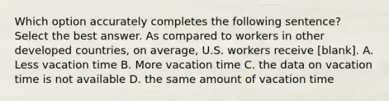 Which option accurately completes the following sentence? Select the best answer. As compared to workers in other developed countries, on average, U.S. workers receive [blank]. A. Less vacation time B. More vacation time C. the data on vacation time is not available D. the same amount of vacation time