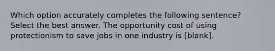 Which option accurately completes the following sentence? Select the best answer. The opportunity cost of using protectionism to save jobs in one industry is [blank].