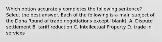 Which option accurately completes the following sentence? Select the best answer. Each of the following is a main subject of the Doha Round of trade negotiations except [blank]. A. Dispute settlement B. tariff reduction C. Intellectual Property D. trade in services