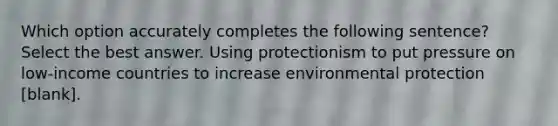 Which option accurately completes the following sentence? Select the best answer. Using protectionism to put pressure on low-income countries to increase environmental protection [blank].