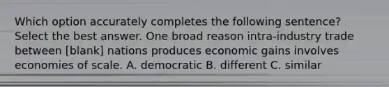 Which option accurately completes the following sentence? Select the best answer. One broad reason intra-industry trade between [blank] nations produces economic gains involves economies of scale. A. democratic B. different C. similar