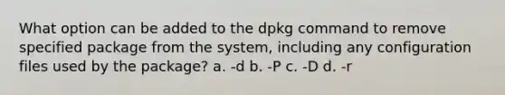 What option can be added to the dpkg command to remove specified package from the system, including any configuration files used by the package? a. -d b. -P c. -D d. -r