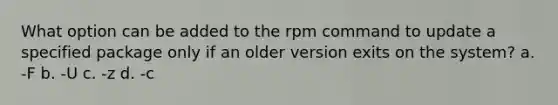 What option can be added to the rpm command to update a specified package only if an older version exits on the system? a. -F b. -U c. -z d. -c