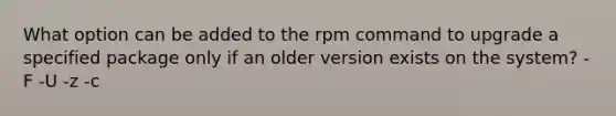 ​What option can be added to the rpm command to upgrade a specified package only if an older version exists on the system? ​-F ​-U ​-z ​-c