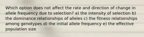 Which option does not affect the rate and direction of change in allele frequency due to selection? a) the intensity of selection b) the dominance relationships of alleles c) the fitness relationships among genotypes d) the initial allele frequency e) the effective population size