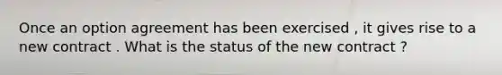 Once an option agreement has been exercised , it gives rise to a new contract . What is the status of the new contract ?