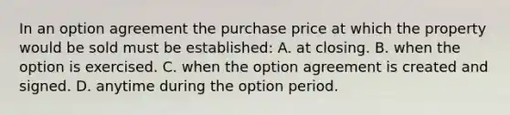 In an option agreement the purchase price at which the property would be sold must be established: A. at closing. B. when the option is exercised. C. when the option agreement is created and signed. D. anytime during the option period.