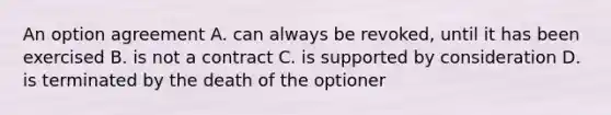 An option agreement A. can always be revoked, until it has been exercised B. is not a contract C. is supported by consideration D. is terminated by the death of the optioner