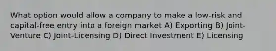 What option would allow a company to make a low-risk and capital-free entry into a foreign market A) Exporting B) Joint-Venture C) Joint-Licensing D) Direct Investment E) Licensing