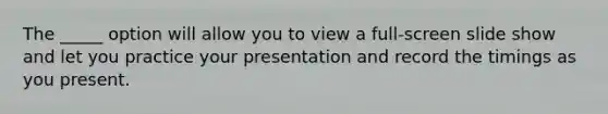 The _____ option will allow you to view a full-screen slide show and let you practice your presentation and record the timings as you present.