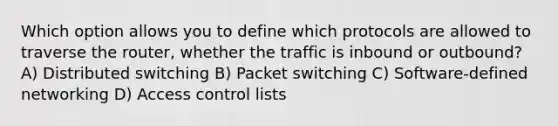 Which option allows you to define which protocols are allowed to traverse the router, whether the traffic is inbound or outbound? A) Distributed switching B) Packet switching C) Software-defined networking D) Access control lists