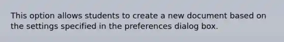 This option allows students to create a new document based on the settings specified in the preferences dialog box.