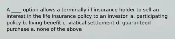 A ____ option allows a terminally ill insurance holder to sell an interest in the life insurance policy to an investor. a. participating policy b. living benefit c. viatical settlement d. guaranteed purchase e. none of the above