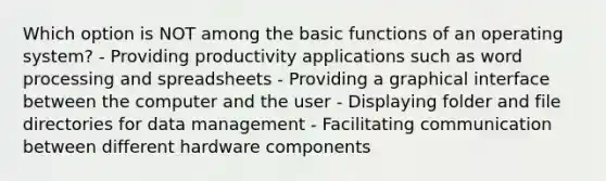 Which option is NOT among the basic functions of an operating system? - Providing productivity applications such as word processing and spreadsheets - Providing a graphical interface between the computer and the user - Displaying folder and file directories for data management - Facilitating communication between different hardware components