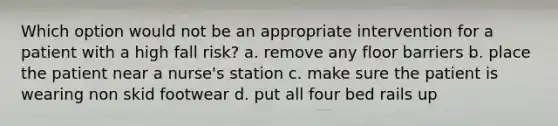 Which option would not be an appropriate intervention for a patient with a high fall risk? a. remove any floor barriers b. place the patient near a nurse's station c. make sure the patient is wearing non skid footwear d. put all four bed rails up