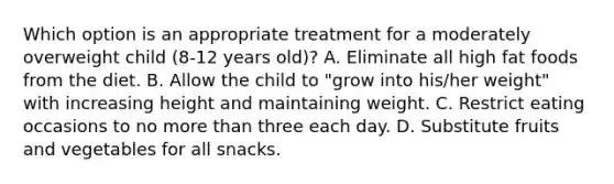 Which option is an appropriate treatment for a moderately overweight child (8-12 years old)? A. Eliminate all high fat foods from the diet. B. Allow the child to "grow into his/her weight" with increasing height and maintaining weight. C. Restrict eating occasions to no more than three each day. D. Substitute fruits and vegetables for all snacks.