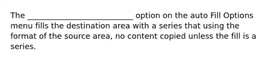 The ___________________________ option on the auto Fill Options menu fills the destination area with a series that using the format of the source area, no content copied unless the fill is a series.