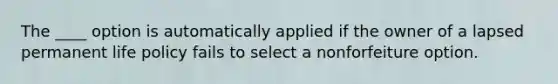 The ____ option is automatically applied if the owner of a lapsed permanent life policy fails to select a nonforfeiture option.