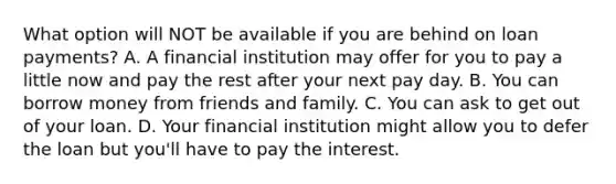 What option will NOT be available if you are behind on loan payments? A. A financial institution may offer for you to pay a little now and pay the rest after your next pay day. B. You can borrow money from friends and family. C. You can ask to get out of your loan. D. Your financial institution might allow you to defer the loan but you'll have to pay the interest.