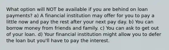 What option will NOT be available if you are behind on loan payments? a) A financial institution may offer for you to pay a little now and pay the rest after your next pay day. b) You can borrow money from friends and family. c) You can ask to get out of your loan. d) Your financial institution might allow you to defer the loan but you'll have to pay the interest.