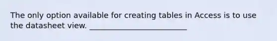 The only option available for creating tables in Access is to use the datasheet view. _________________________