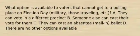 What option is available to voters that cannot get to a polling place on Election Day (military, those traveling, etc.)? A. They can vote in a different precinct B. Someone else can cast their vote for them C. They can cast an absentee (mail-in) ballot D. There are no other options available