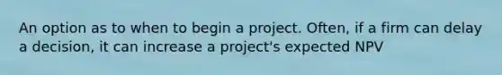 An option as to when to begin a project. Often, if a firm can delay a decision, it can increase a project's expected NPV