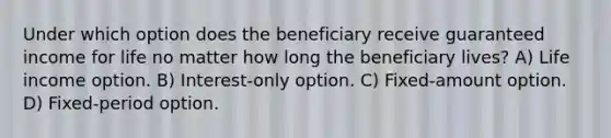 Under which option does the beneficiary receive guaranteed income for life no matter how long the beneficiary lives? A) Life income option. B) Interest-only option. C) Fixed-amount option. D) Fixed-period option.